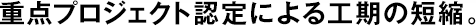 重點(diǎn)プロジェクト認(rèn)定による工期の短縮。