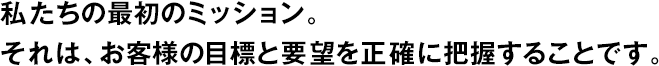 私たちの最初のミッション。それは、お客様の目標と要望を正確に把握することです。