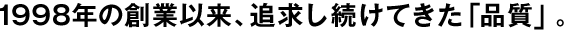 1998年の創(chuàng)業(yè)以來、追求し続けてきた「品質(zhì)」。