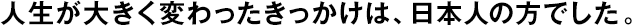 人生が大きく変わったきっかけは、日本人の方でした。