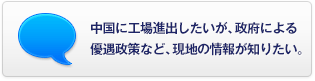 中國に工場進出したいが、政府による優(yōu)遇政策など、現(xiàn)地の情報が知りたい。