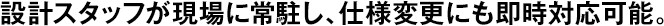 設(shè)計スタッフが現(xiàn)場に常駐し、仕様変更にも即時対応可能。