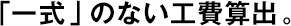 「一式」のない工費算出。