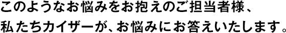 このようなお悩みをお抱えのご擔(dān)當者様、私たちカイザーが、お悩みにお答えいたします。