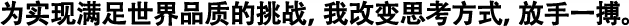 為實(shí)現(xiàn)滿足世界品質(zhì)的挑戰(zhàn)，我改變思考方式，放手一搏。