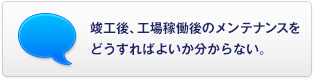 竣工後、工場稼働後のメンテナンスをどうすればよいか分からない。